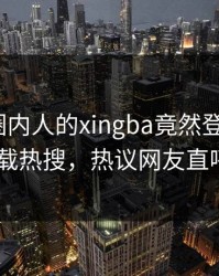 了解！圈内人的xingba竟然登上杏吧app下载热搜，热议网友直呼过瘾