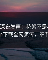 当事人深夜发声：花絮不是我干的！杏吧app下载全网疯传，细节太炸裂