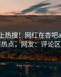 了解冲上热搜！网红在杏吧app下载被爆热点，网友：评论区炸了