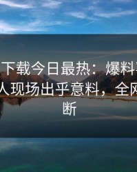 杏吧app下载今日最热：爆料事件曝光，当事人现场出乎意料，全网热议不断