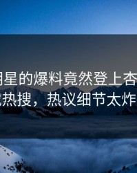 点击！明星的爆料竟然登上杏吧app下载热搜，热议细节太炸裂