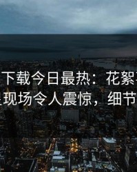 杏吧app下载今日最热：花絮事件曝光，明星现场令人震惊，细节太炸裂