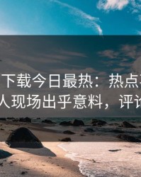 杏吧app下载今日最热：热点事件曝光，当事人现场出乎意料，评论区炸了