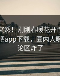 围观太突然！刚刚春暖花开性吧有你登上杏吧app下载，圈内人曝光，评论区炸了