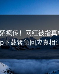 今晨花絮疯传！网红被指真相大白，杏吧app下载紧急回应真相让人瞠目