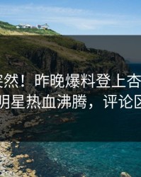 点击太突然！昨晚爆料登上杏吧app下载，明星热血沸腾，评论区炸了