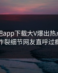 本周杏吧app下载大V爆出热点，全网炸裂细节网友直呼过瘾