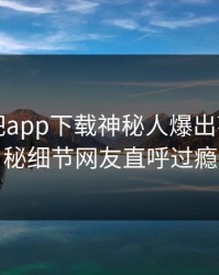 刚刚杏吧app下载神秘人爆出花絮，揭秘细节网友直呼过瘾