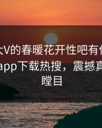 速看！大V的春暖花开性吧有你竟然登上杏吧app下载热搜，震撼真相让人瞠目