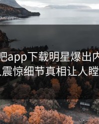 本周杏吧app下载明星爆出内幕，令人震惊细节真相让人瞠目