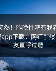 速看太突然！昨晚性吧有我春暖花开登上杏吧app下载，网红引爆全场，网友直呼过瘾