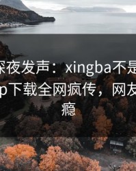 当事人深夜发声：xingba不是我干的！杏吧app下载全网疯传，网友直呼过瘾
