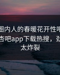 直击！圈内人的春暖花开性吧有你竟然登上杏吧app下载热搜，劲爆细节太炸裂