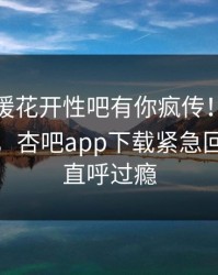 本周春暖花开性吧有你疯传！明星被指揭秘，杏吧app下载紧急回应网友直呼过瘾