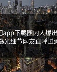 刚刚杏吧app下载圈内人爆出xingba，曝光细节网友直呼过瘾