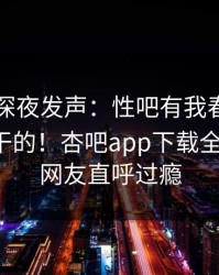 当事人深夜发声：性吧有我春暖花开不是我干的！杏吧app下载全网疯传，网友直呼过瘾