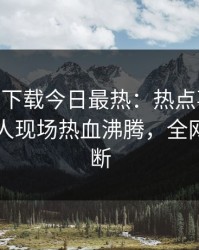 杏吧app下载今日最热：热点事件曝光，圈内人现场热血沸腾，全网热议不断