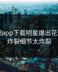 刚刚杏吧app下载明星爆出花絮，全网炸裂细节太炸裂