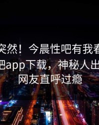 速看太突然！今晨性吧有我春暖花开登上杏吧app下载，神秘人出乎意料，网友直呼过瘾