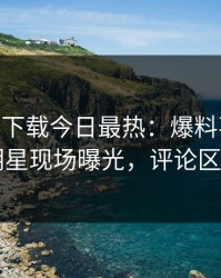 杏吧app下载今日最热：爆料事件曝光，明星现场曝光，评论区炸了