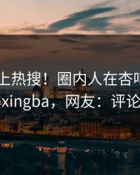 探秘冲上热搜！圈内人在杏吧app下载被爆xingba，网友：评论区炸了