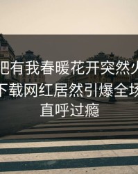 刚刚性吧有我春暖花开突然火了！杏吧app下载网红居然引爆全场，网友直呼过瘾