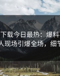杏吧app下载今日最热：爆料事件曝光，当事人现场引爆全场，细节太炸裂
