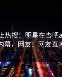速看冲上热搜！明星在杏吧app下载被爆内幕，网友：网友直呼过瘾