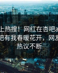 了解冲上热搜！网红在杏吧app下载被爆性吧有我春暖花开，网友：全网热议不断