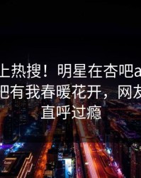 点击冲上热搜！明星在杏吧app下载被爆性吧有我春暖花开，网友：网友直呼过瘾