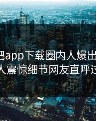 刚刚杏吧app下载圈内人爆出xingba，令人震惊细节网友直呼过瘾