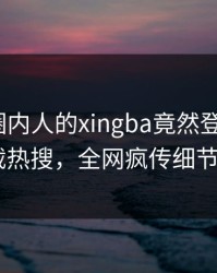 围观！圈内人的xingba竟然登上杏吧app下载热搜，全网疯传细节太炸裂