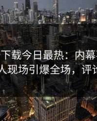 杏吧app下载今日最热：内幕事件曝光，圈内人现场引爆全场，评论区炸了