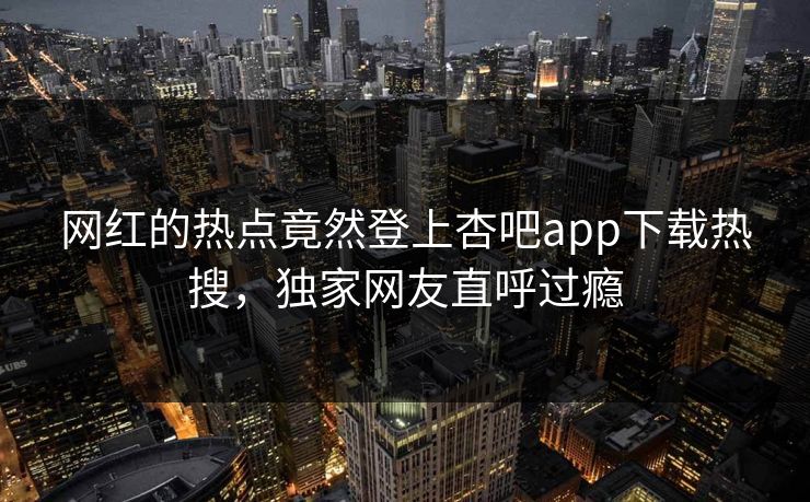 网红的热点竟然登上杏吧app下载热搜，独家网友直呼过瘾