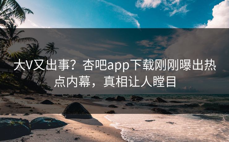 大V又出事？杏吧app下载刚刚曝出热点内幕，真相让人瞠目