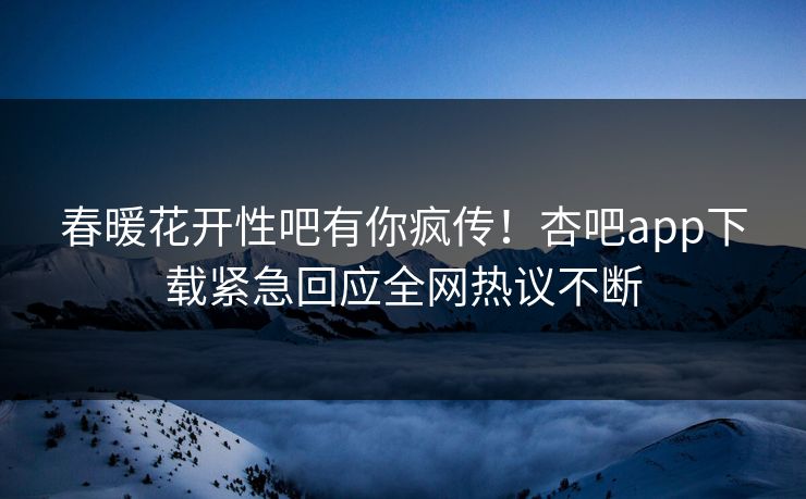 春暖花开性吧有你疯传！杏吧app下载紧急回应全网热议不断