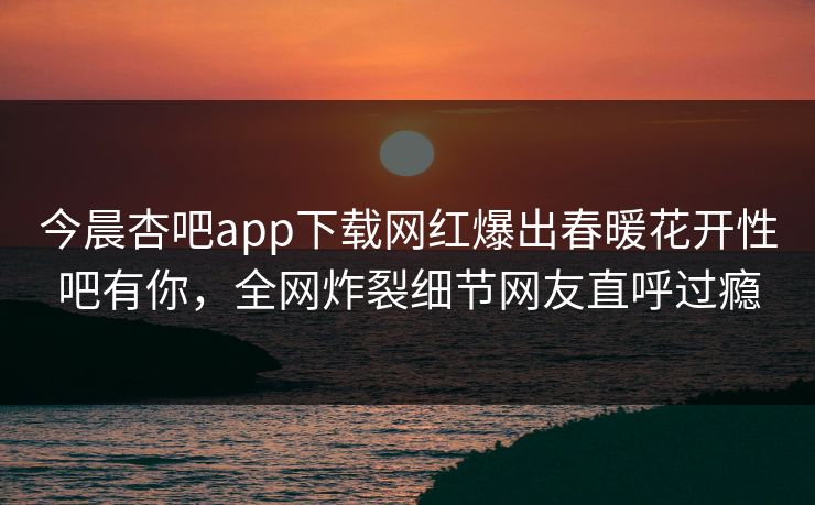 今晨杏吧app下载网红爆出春暖花开性吧有你，全网炸裂细节网友直呼过瘾