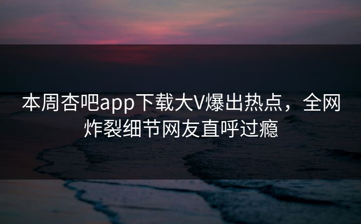 本周杏吧app下载大V爆出热点，全网炸裂细节网友直呼过瘾