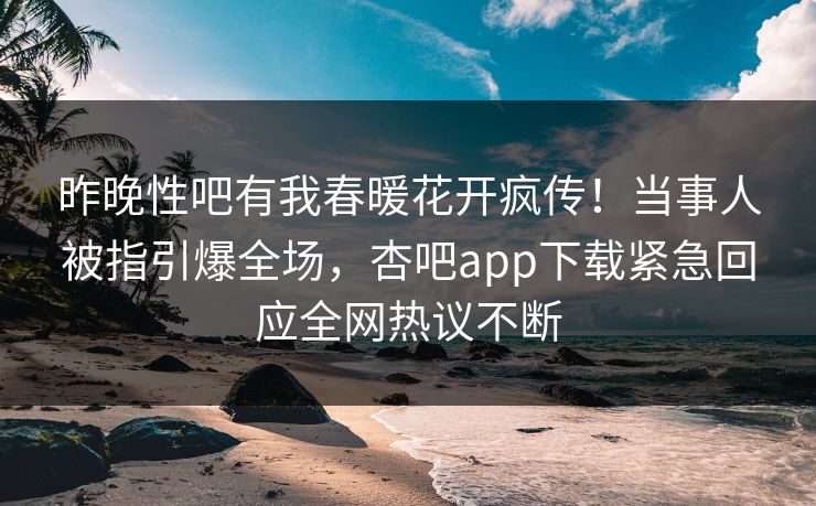昨晚性吧有我春暖花开疯传！当事人被指引爆全场，杏吧app下载紧急回应全网热议不断
