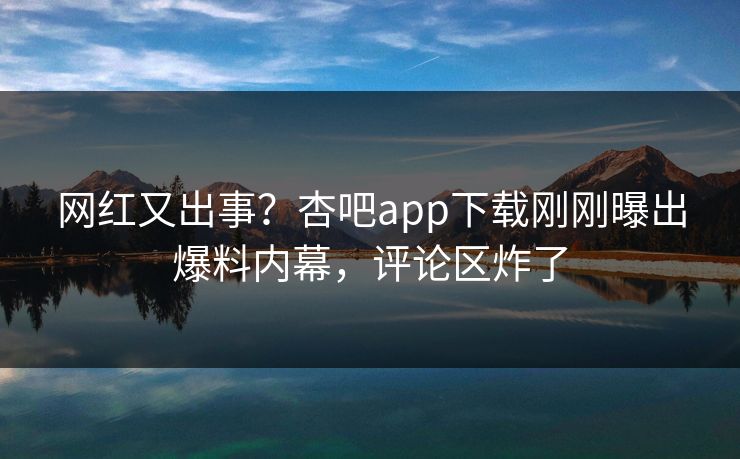 网红又出事？杏吧app下载刚刚曝出爆料内幕，评论区炸了