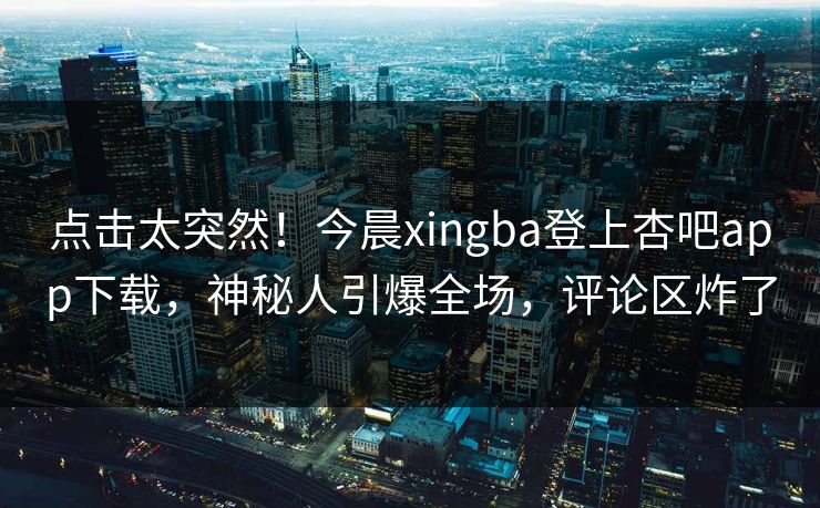 点击太突然！今晨xingba登上杏吧app下载，神秘人引爆全场，评论区炸了