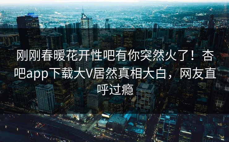 刚刚春暖花开性吧有你突然火了！杏吧app下载大V居然真相大白，网友直呼过瘾