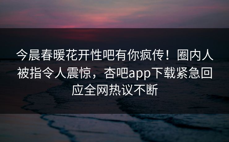 今晨春暖花开性吧有你疯传！圈内人被指令人震惊，杏吧app下载紧急回应全网热议不断