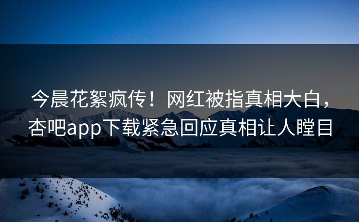 今晨花絮疯传！网红被指真相大白，杏吧app下载紧急回应真相让人瞠目