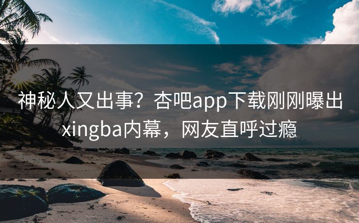 神秘人又出事？杏吧app下载刚刚曝出xingba内幕，网友直呼过瘾