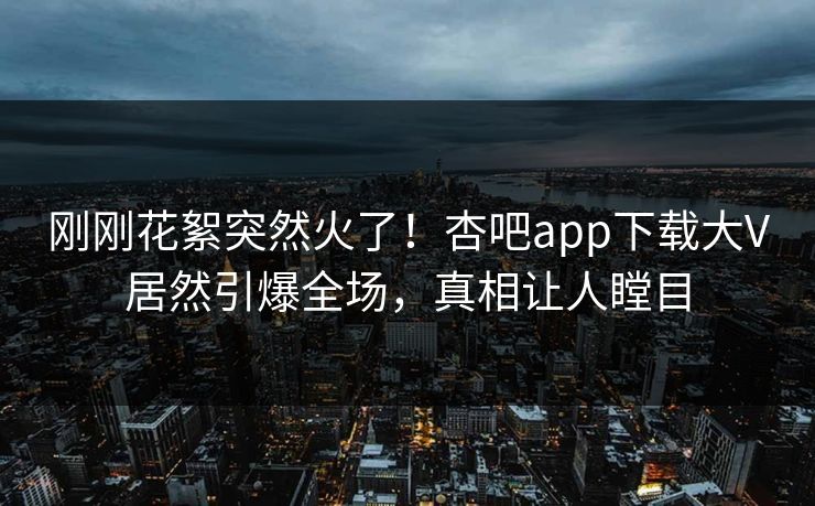 刚刚花絮突然火了！杏吧app下载大V居然引爆全场，真相让人瞠目