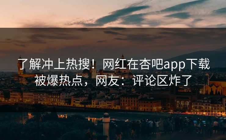 了解冲上热搜！网红在杏吧app下载被爆热点，网友：评论区炸了