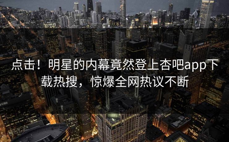 点击！明星的内幕竟然登上杏吧app下载热搜，惊爆全网热议不断