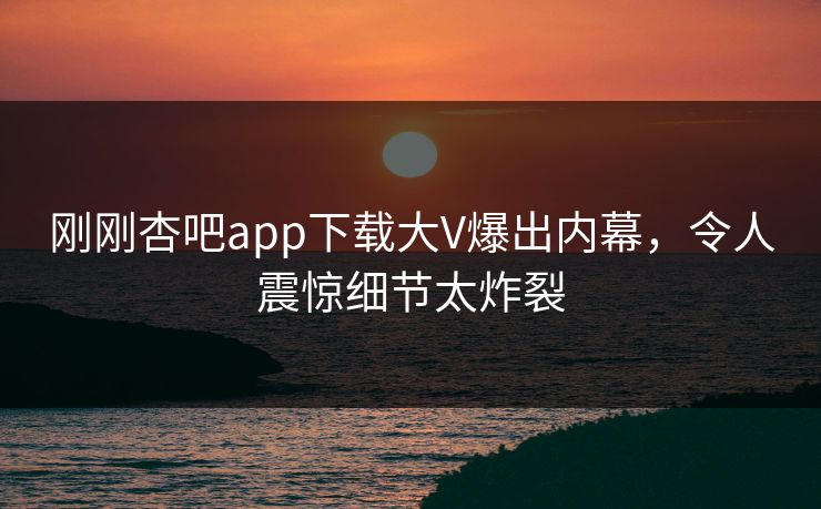 刚刚杏吧app下载大V爆出内幕,令人震惊细节太炸裂 刚刚杏吧app下载大V爆出内幕,令人震惊细节太炸裂