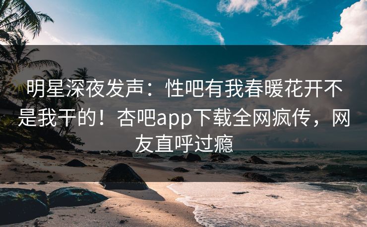 明星深夜发声:性吧有我春暖花开不是我干的!杏吧app下载全网疯传,网友直呼过瘾 明星深夜发声:性吧有我春暖花开不是我干的!杏吧app下载全网疯传,网友直呼过瘾